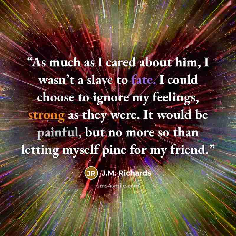 “As much as I cared about him, I wasn’t a slave to fate. I could choose to ignore my feelings, strong as they were. It would be painful, but no more so than letting myself pine for my friend.” quote by J.M. Richards