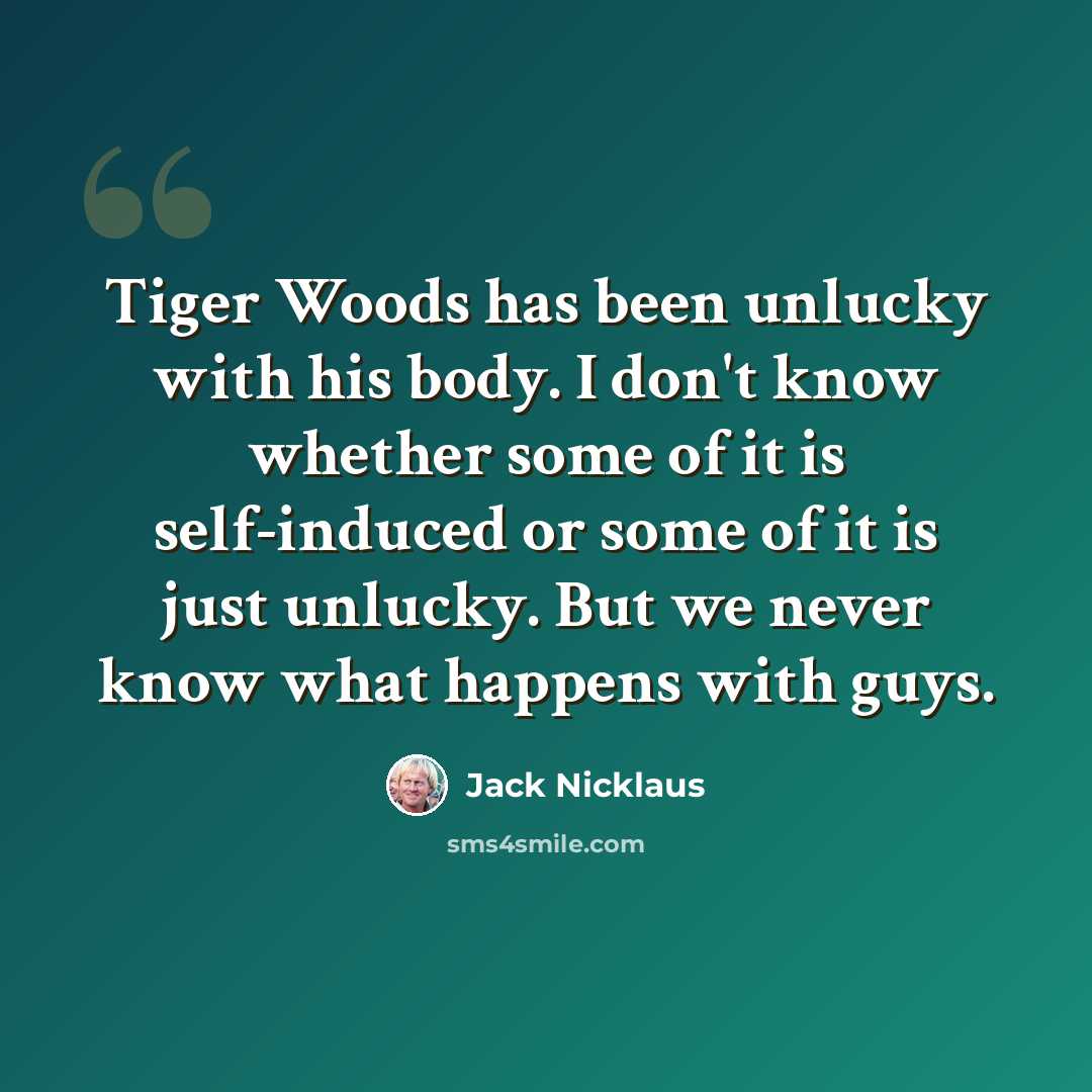 “Tiger Woods has been unlucky with his body. I don't know whether some of it is self-induced or some of it is just unlucky. But we never know what happens with guys.” quote by Jack Nicklaus