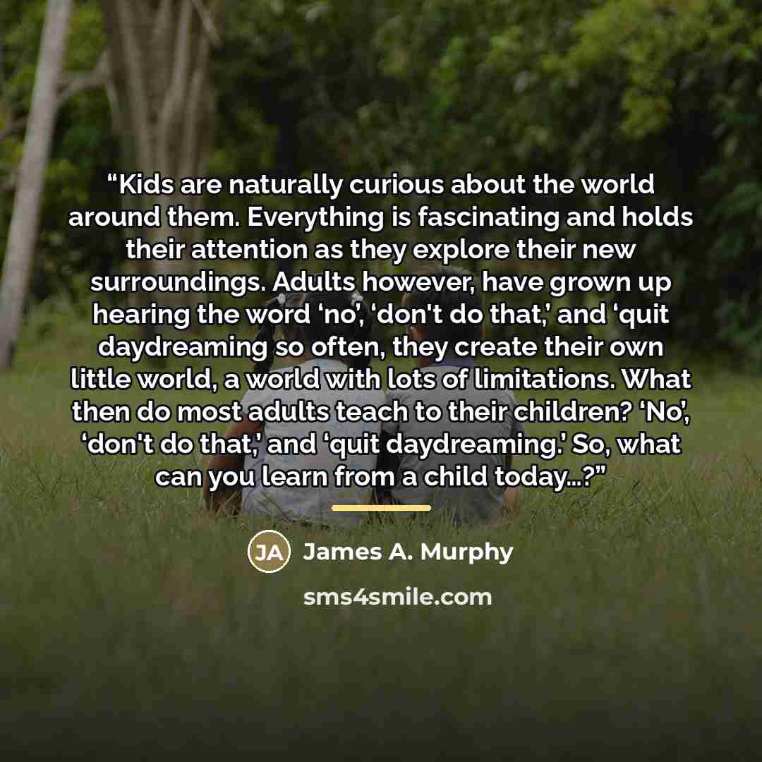 “Kids are naturally curious about the world around them. Everything is fascinating and holds their attention as they explore their new surroundings. Adults however, have grown up hearing the word ‘no’, ‘don't do that,’ and ‘quit daydreaming so often, they create their own little world, a world with…” quote by James A. Murphy