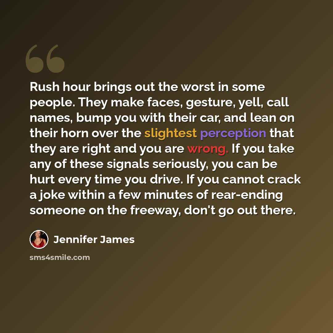 “Rush hour brings out the worst in some people. They make faces, gesture, yell, call names, bump you with their car, and lean on their horn over the slightest perception that they are right and you are wrong. If you take any of these signals seriously, you can be hurt every time you drive. If you…” quote by Jennifer James