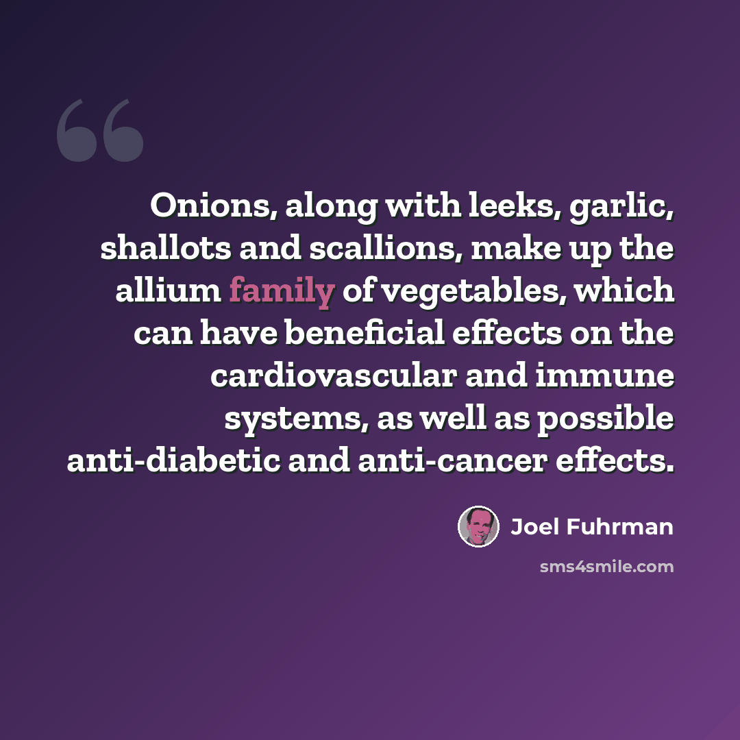 “Onions, along with leeks, garlic, shallots and scallions, make up the allium family of vegetables, which can have beneficial effects on the cardiovascular and immune systems, as well as possible anti-diabetic and anti-cancer effects.” quote by Joel Fuhrman