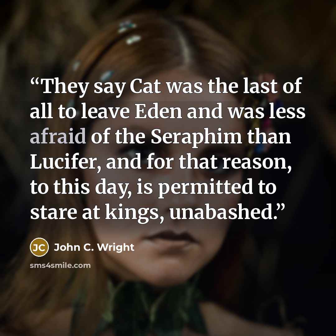 “They say Cat was the last of all to leave Eden and was less afraid of the Seraphim than Lucifer, and for that reason, to this day, is permitted to stare at kings, unabashed.” quote by John C. Wright