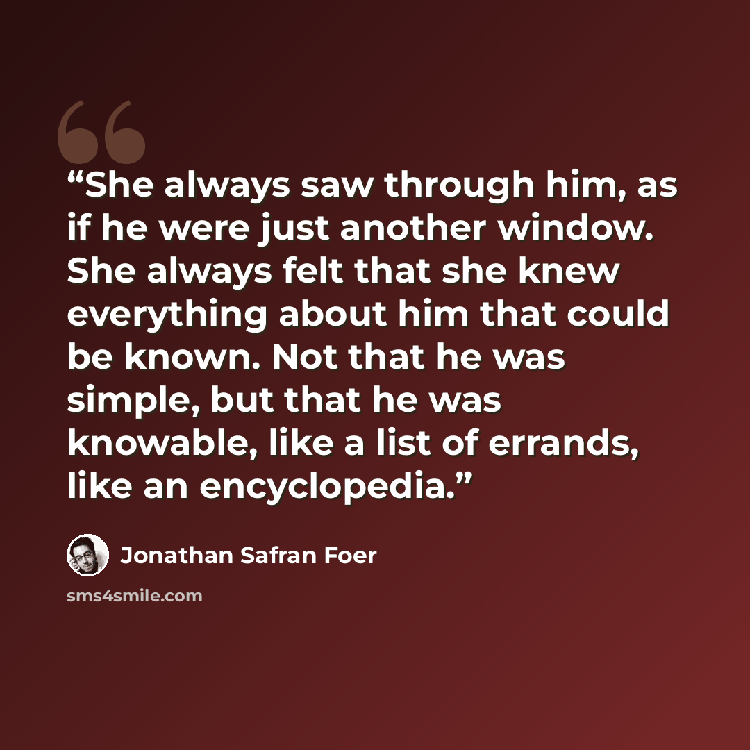 “She always saw through him, as if he were just another window. She always felt that she knew everything about him that could be known. Not that he was simple, but that he was knowable, like a list of errands, like an encyclopedia.” quote by Jonathan Safran Foer