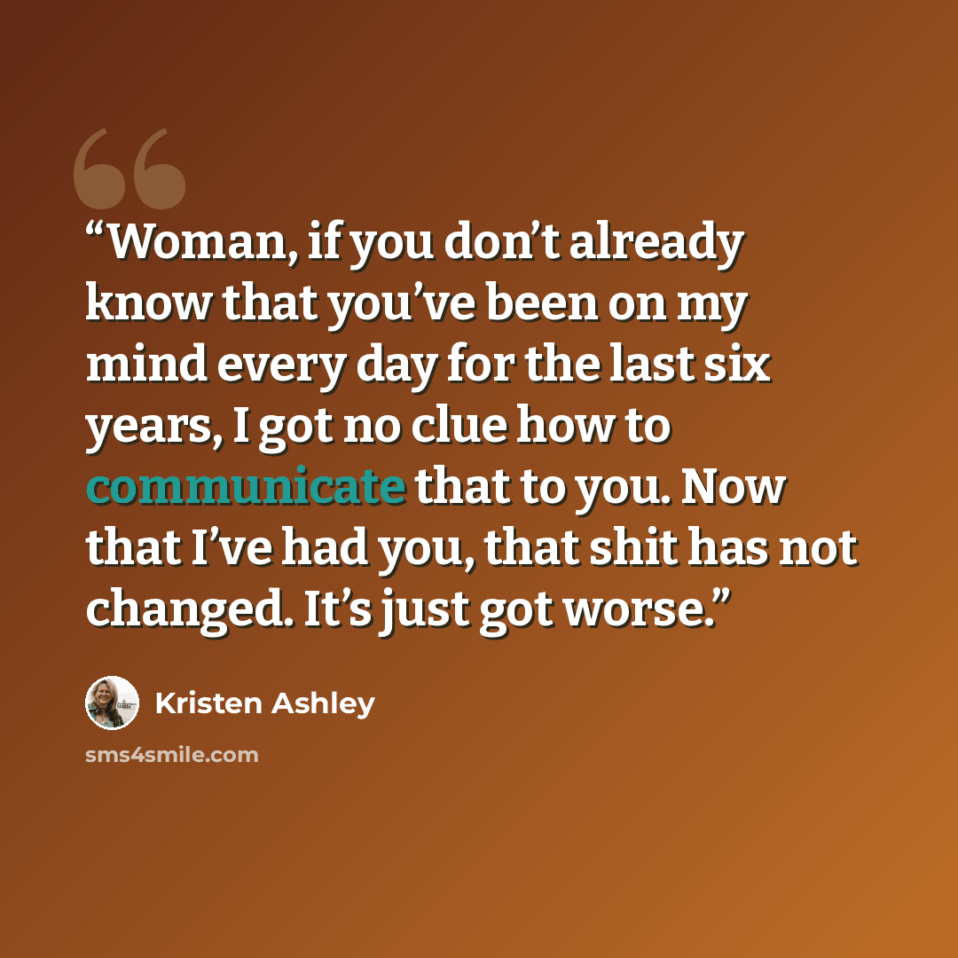 “Woman, if you don’t already know that you’ve been on my mind every day for the last six years, I got no clue how to communicate that to you. Now that I’ve had you, that shit has not changed. It’s just got worse.” quote by Kristen Ashley