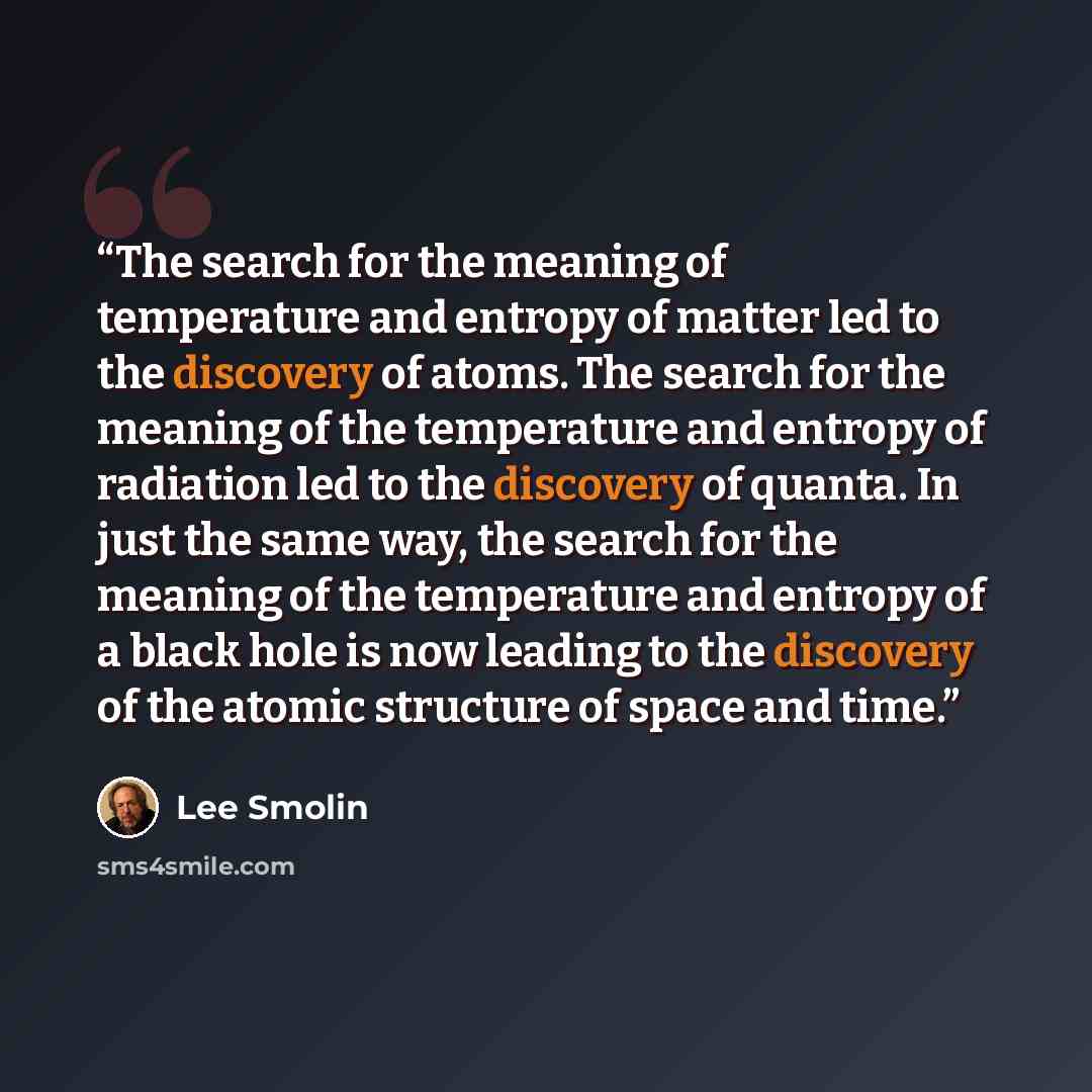 “The search for the meaning of temperature and entropy of matter led to the discovery of atoms. The search for the meaning of the temperature and entropy of radiation led to the discovery of quanta. In just the same way, the search for the meaning of the temperature and entropy of a black hole is…” quote by Lee Smolin