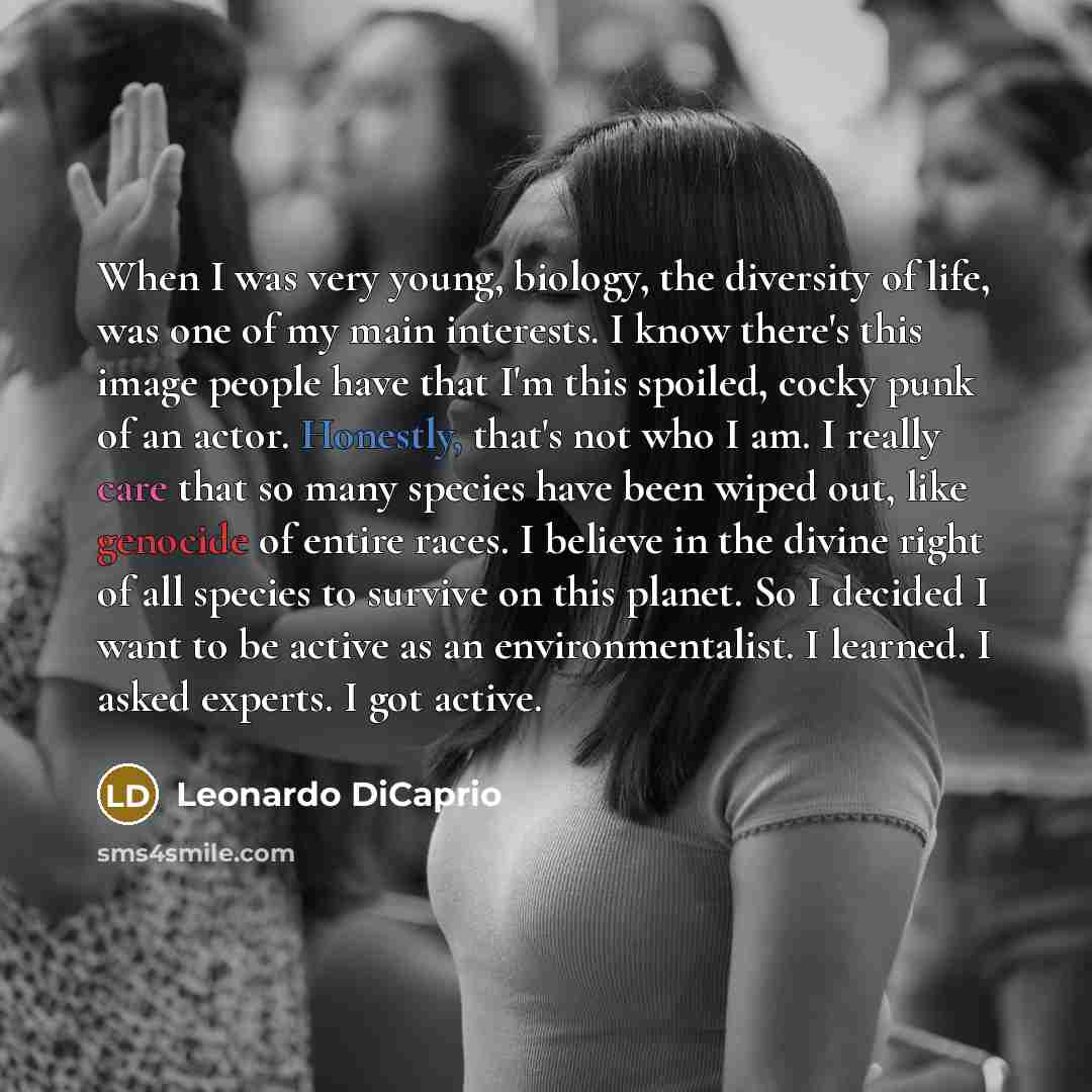 “When I was very young, biology, the diversity of life, was one of my main interests. I know there's this image people have that I'm this spoiled, cocky punk of an actor. Honestly, that's not who I am. I really care that so many species have been wiped out, like genocide of entire races. I believe…” quote by Leonardo DiCaprio