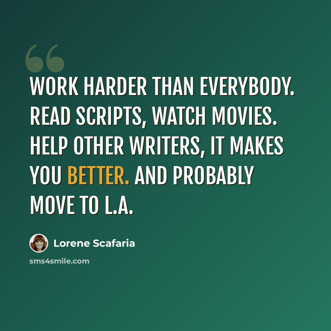 “Work harder than everybody. Read scripts, watch movies. Help other writers, it makes you better. And probably move to L.A.” quote by Lorene Scafaria