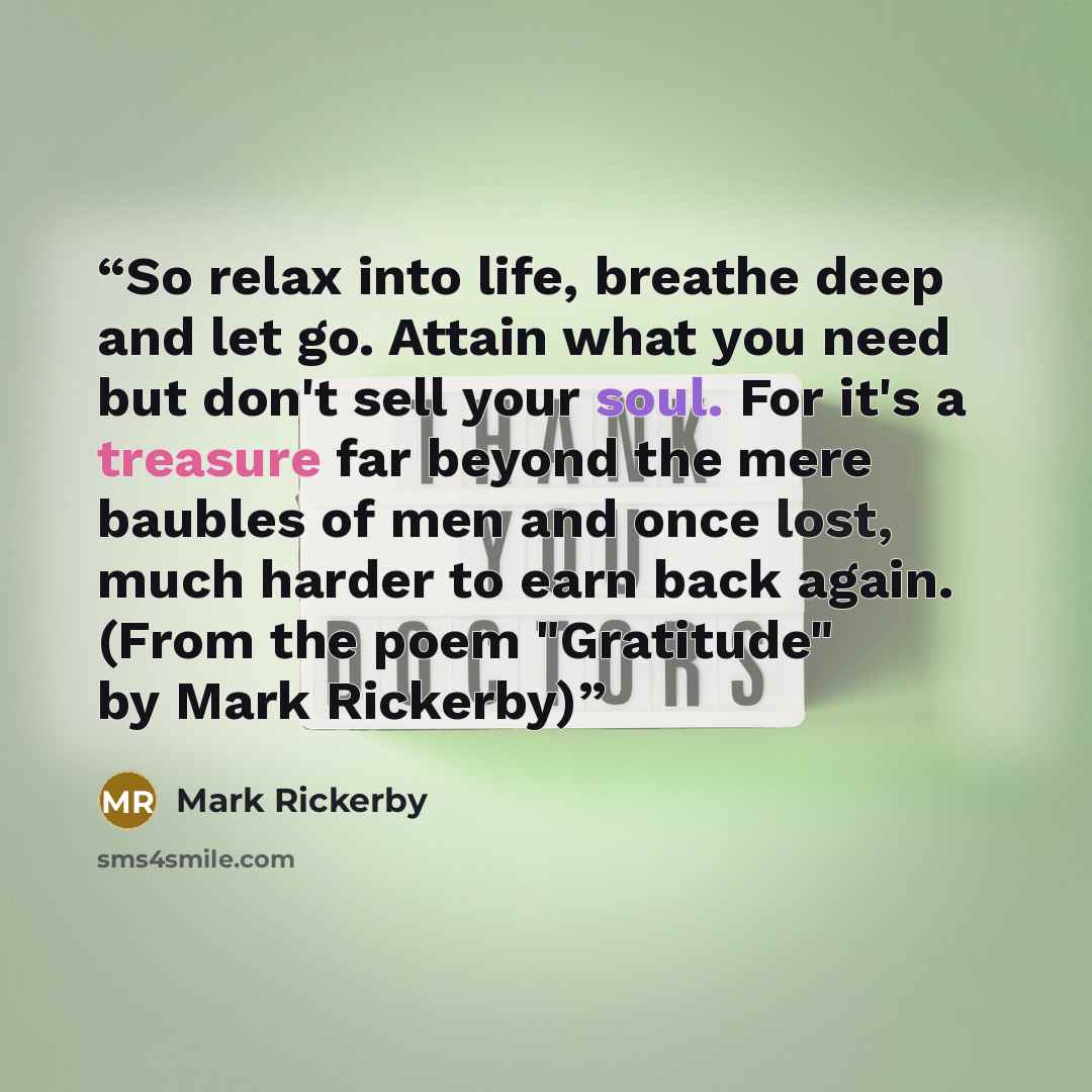 “So relax into life, breathe deep and let go. Attain what you need but don't sell your soul. For it's a treasure far beyond the mere baubles of men and once lost, much harder to earn back again. (From the poem "Gratitude" by Mark Rickerby)” quote by Mark Rickerby