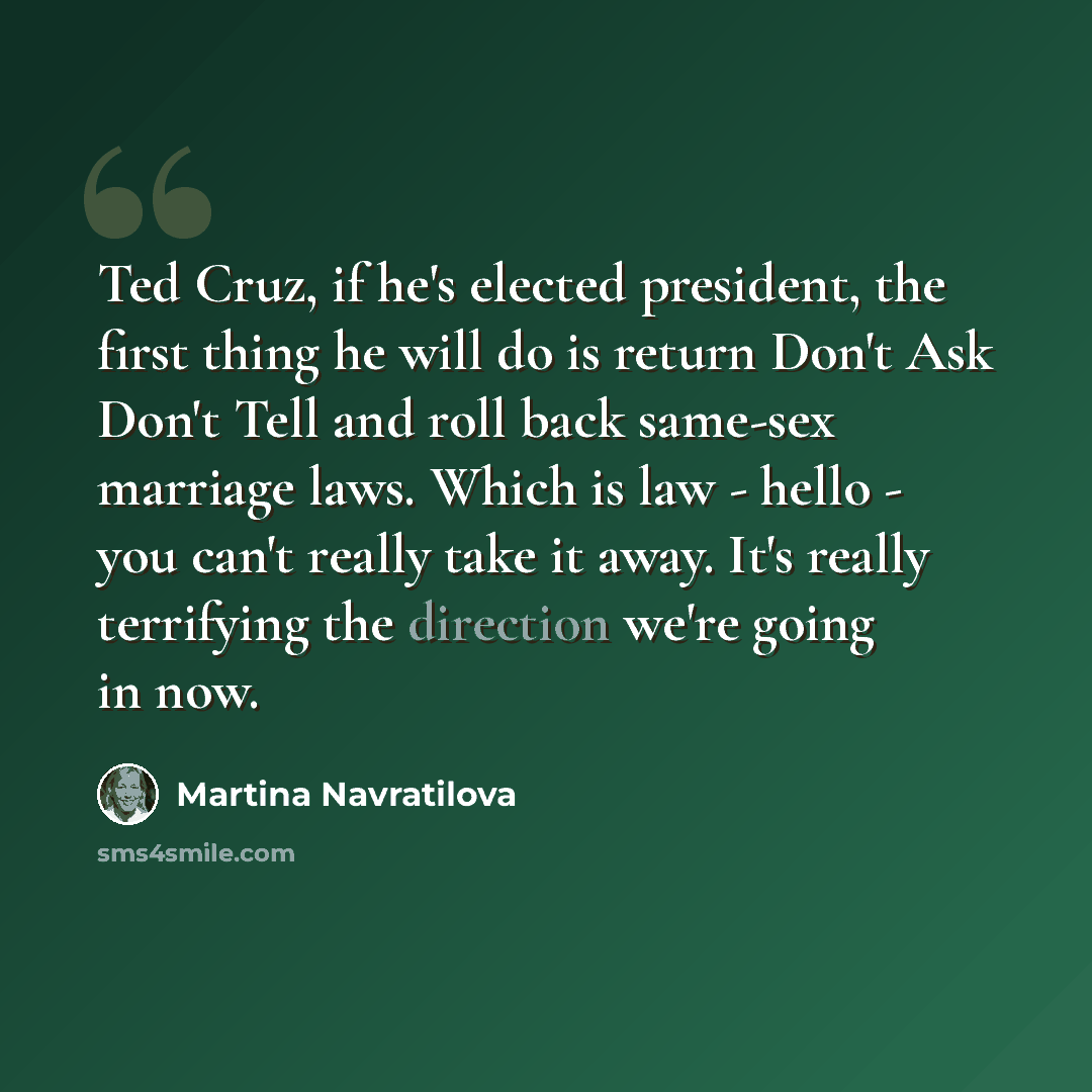 “Ted Cruz, if he's elected president, the first thing he will do is return Don't Ask Don't Tell and roll back same-sex marriage laws. Which is law - hello - you can't really take it away. It's really terrifying the direction we're going in now.” quote by Martina Navratilova