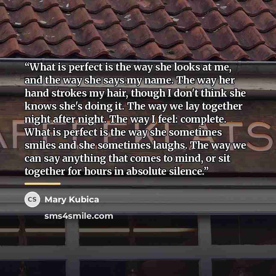 “What is perfect is the way she looks at me, and the way she says my name. The way her hand strokes my hair, though I don't think she knows she's doing it. The way we lay together night after night. The way I feel: complete. What is perfect is the way she sometimes smiles and she sometimes laughs…” quote by Mary Kubica