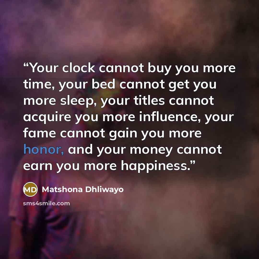 “Your clock cannot buy you more time, your bed cannot get you more sleep, your titles cannot acquire you more influence, your fame cannot gain you more honor, and your money cannot earn you more happiness.” quote by Matshona Dhliwayo