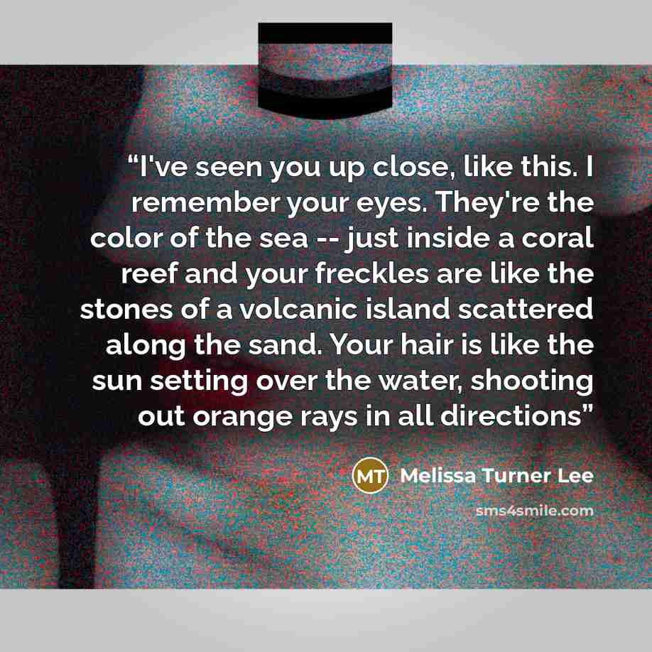 “I've seen you up close, like this. I remember your eyes. They're the color of the sea -- just inside a coral reef and your freckles are like the stones of a volcanic island scattered along the sand. Your hair is like the sun setting over the water, shooting out orange rays in all directions” quote by Melissa Turner Lee