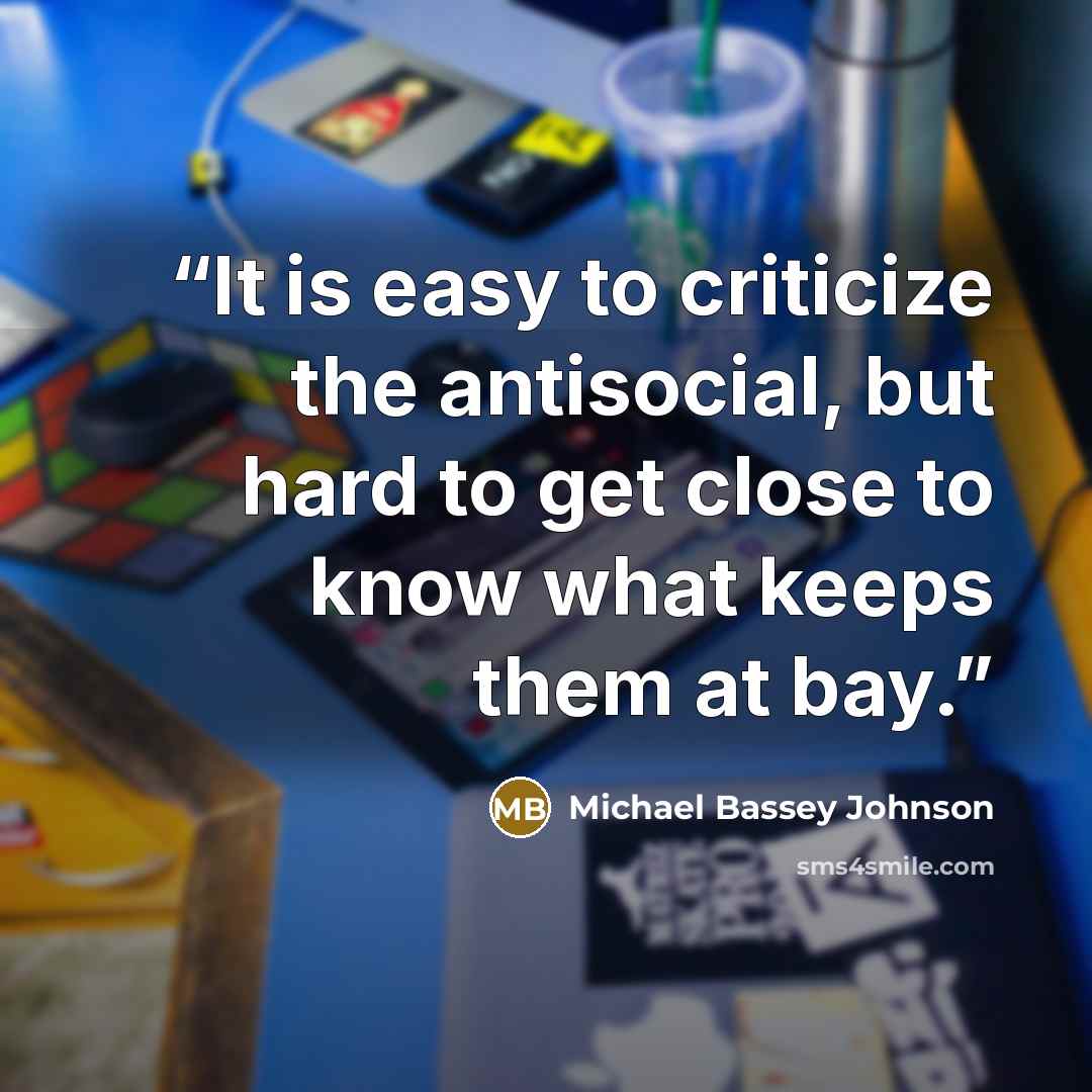 “It is easy to criticize the antisocial, but hard to get close to know what keeps them at bay.” quote by Michael Bassey Johnson