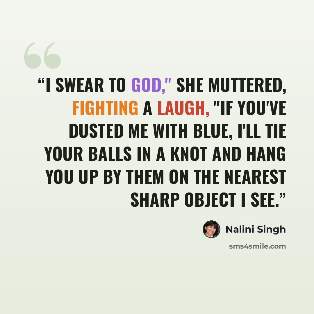 “I swear to God," she muttered, fighting a laugh, "if you've dusted me with blue, I'll tie your balls in a knot and hang you up by them on the nearest sharp object I see.” quote by Nalini Singh