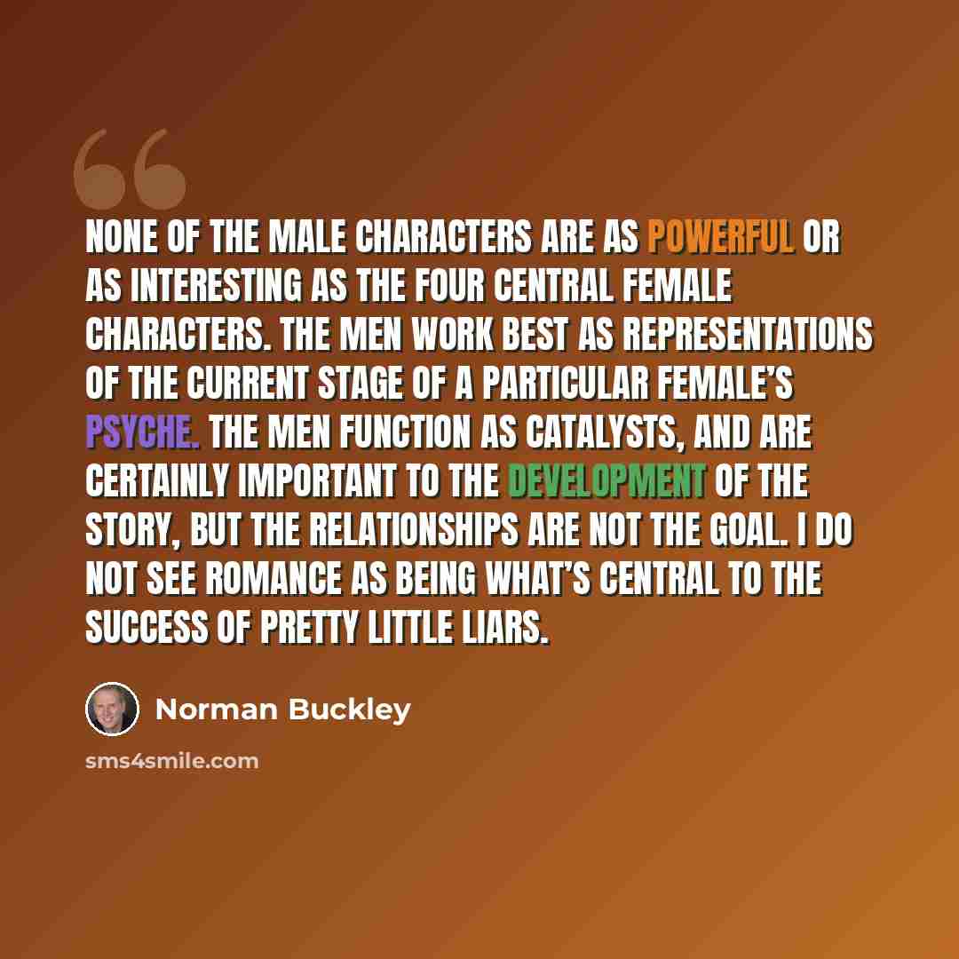 “None of the male characters are as powerful or as interesting as the four central female characters. The men work best as representations of the current stage of a particular female’s psyche. The men function as catalysts, and are certainly important to the development of the story, but the…” quote by Norman Buckley