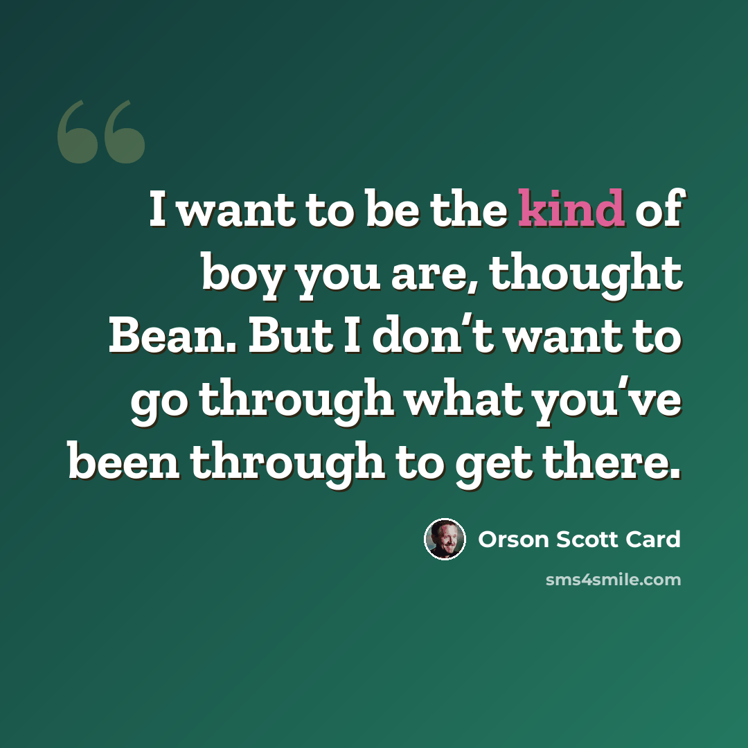 “I want to be the kind of boy you are, thought Bean. But I don’t want to go through what you’ve been through to get there.” quote by Orson Scott Card