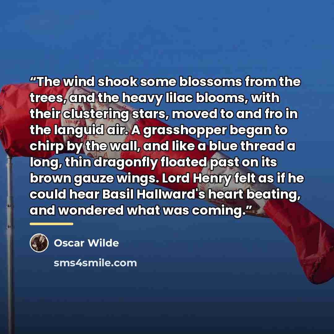 “The wind shook some blossoms from the trees, and the heavy lilac blooms, with their clustering stars, moved to and fro in the languid air. A grasshopper began to chirp by the wall, and like a blue thread a long, thin dragonfly floated past on its brown gauze wings. Lord Henry felt as if he could…” quote by Oscar Wilde