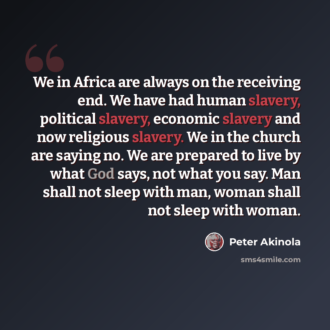 “We in Africa are always on the receiving end. We have had human slavery, political slavery, economic slavery and now religious slavery. We in the church are saying no. We are prepared to live by what God says, not what you say. Man shall not sleep with man, woman shall not sleep with woman.” quote by Peter Akinola