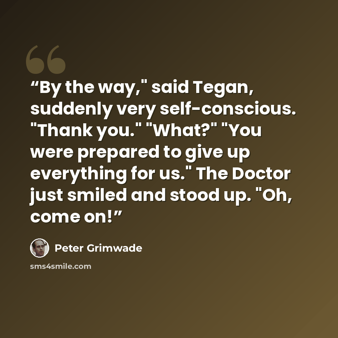 “By the way," said Tegan, suddenly very self-conscious. "Thank you." "What?" "You were prepared to give up everything for us." The Doctor just smiled and stood up. "Oh, come on!” quote by Peter Grimwade