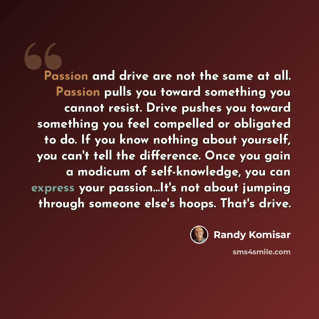 “Passion and drive are not the same at all. Passion pulls you toward something you cannot resist. Drive pushes you toward something you feel compelled or obligated to do. If you know nothing about yourself, you can't tell the difference. Once you gain a modicum of self-knowledge, you can express…” quote by Randy Komisar
