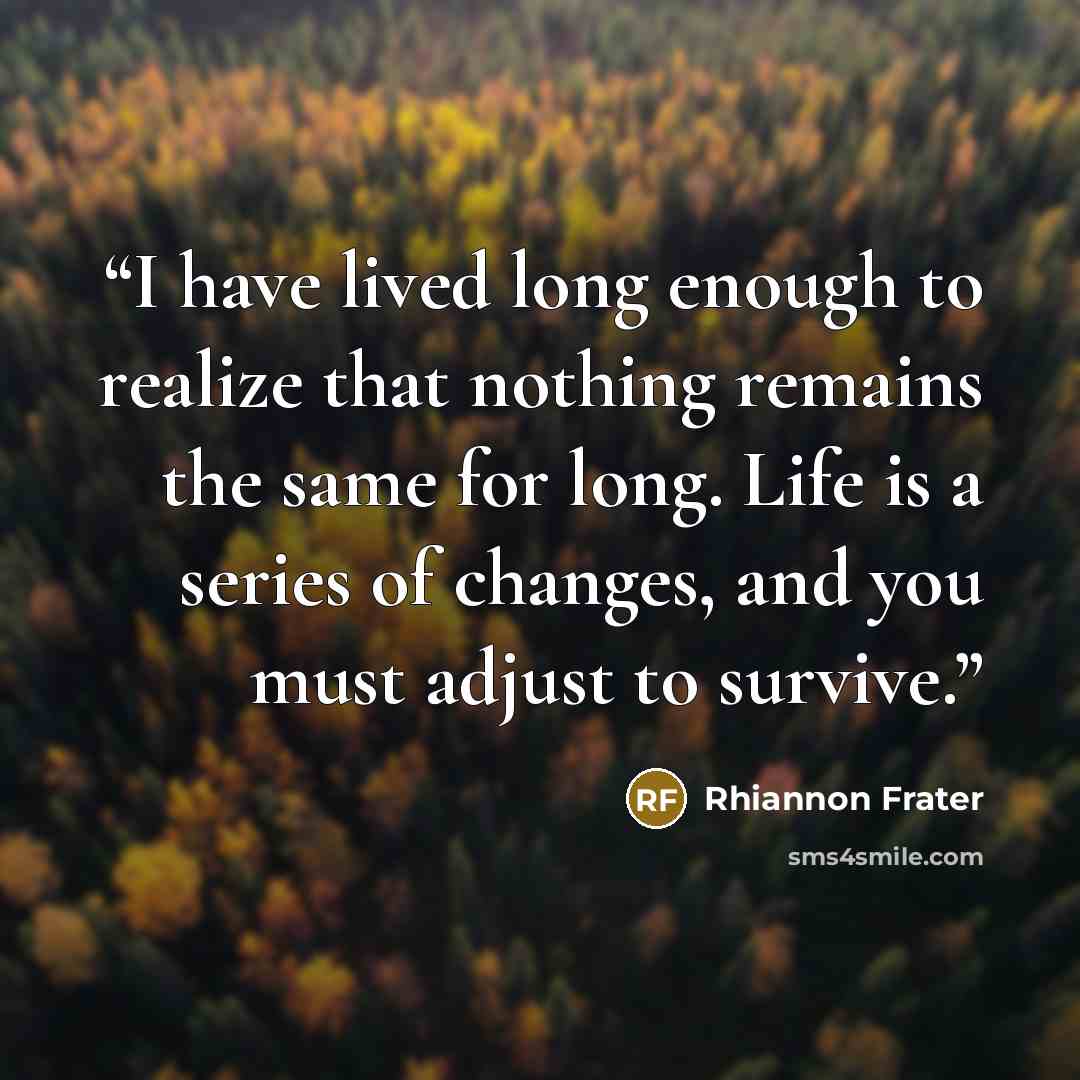 “I have lived long enough to realize that nothing remains the same for long. Life is a series of changes, and you must adjust to survive.” quote by Rhiannon Frater
