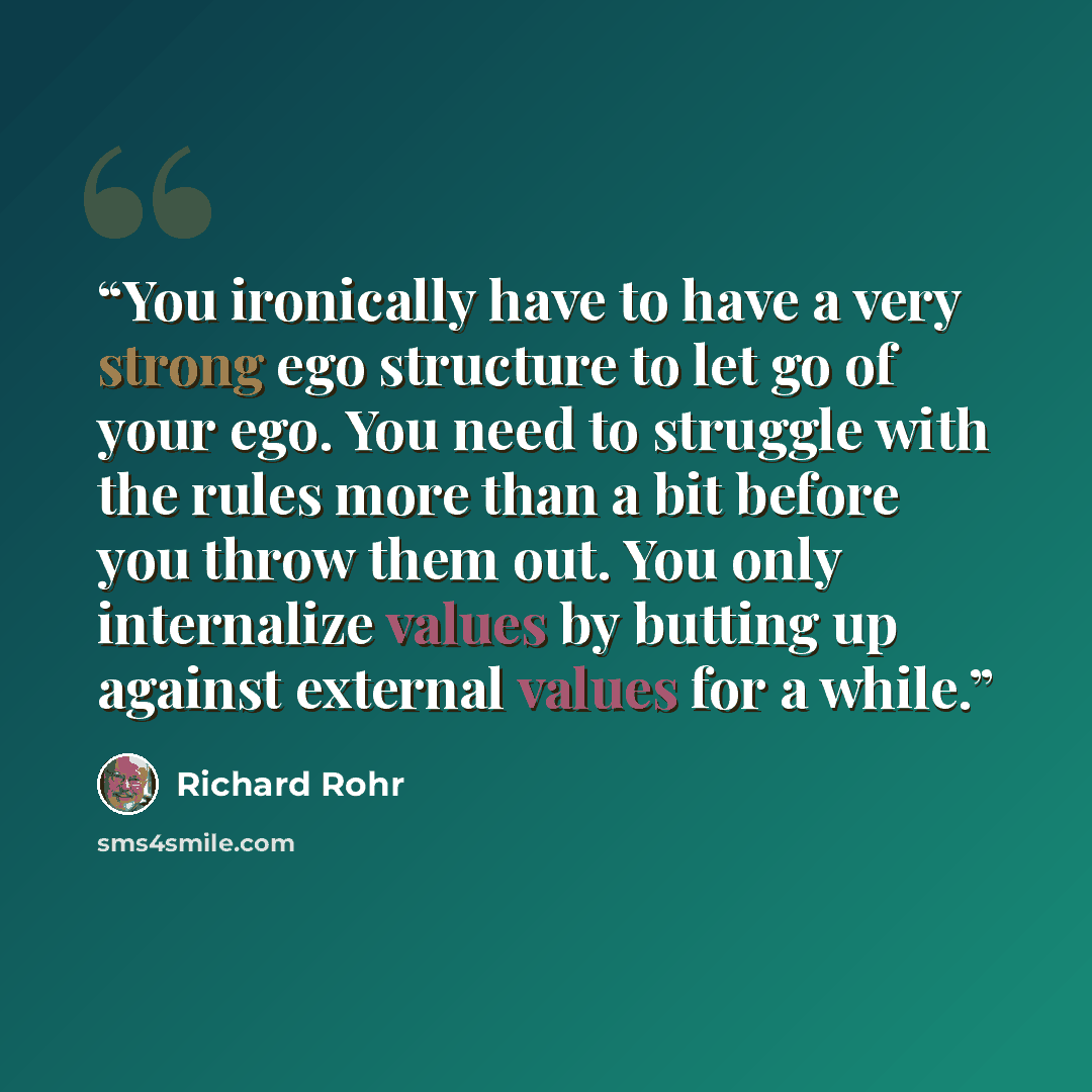 “You ironically have to have a very strong ego structure to let go of your ego. You need to struggle with the rules more than a bit before you throw them out. You only internalize values by butting up against external values for a while.” quote by Richard Rohr