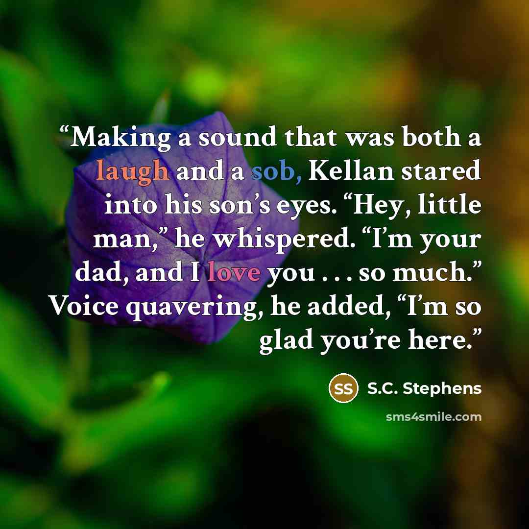“Making a sound that was both a laugh and a sob, Kellan stared into his son’s eyes. “Hey, little man,” he whispered. “I’m your dad, and I love you . . . so much.” Voice quavering, he added, “I’m so glad you’re here.” quote by S.C. Stephens
