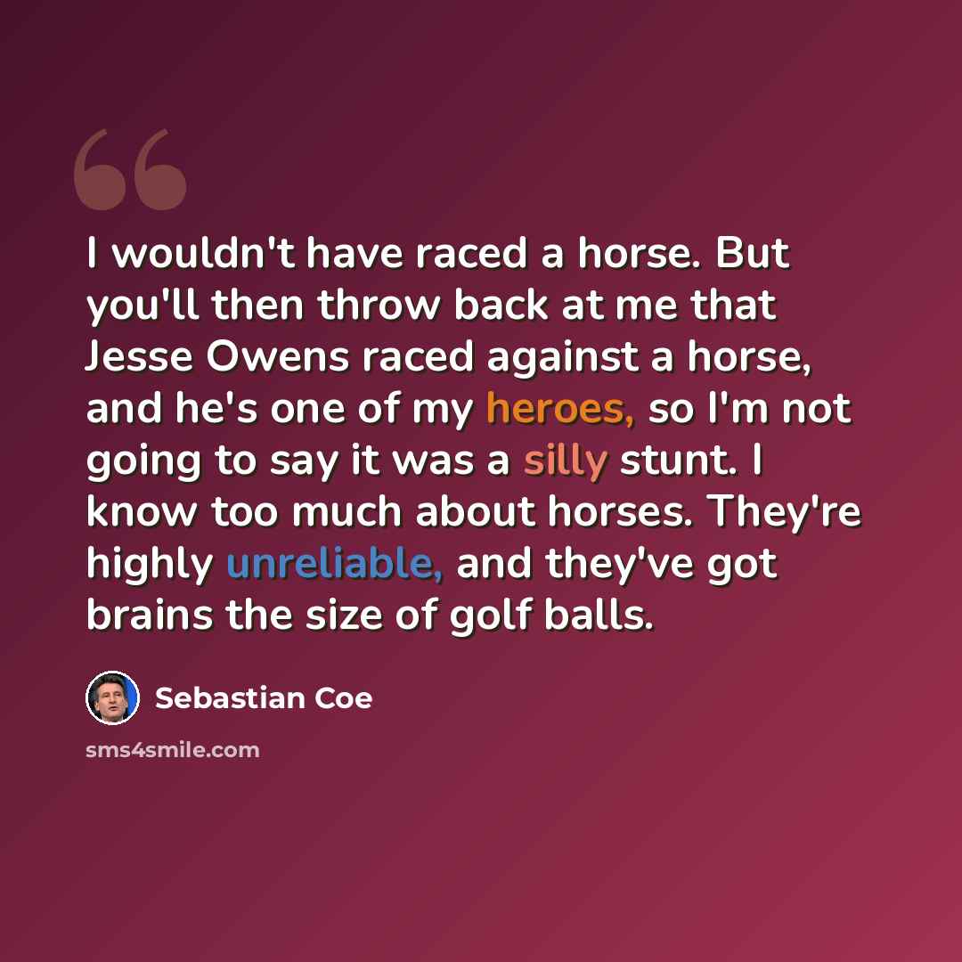 “I wouldn't have raced a horse. But you'll then throw back at me that Jesse Owens raced against a horse, and he's one of my heroes, so I'm not going to say it was a silly stunt. I know too much about horses. They're highly unreliable, and they've got brains the size of golf balls.” quote by Sebastian Coe