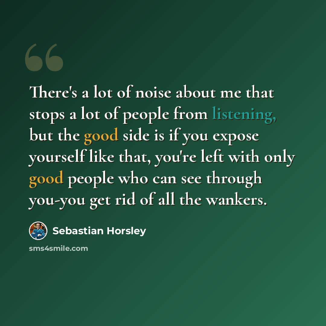 “There's a lot of noise about me that stops a lot of people from listening, but the good side is if you expose yourself like that, you're left with only good people who can see through you-you get rid of all the wankers.” quote by Sebastian Horsley