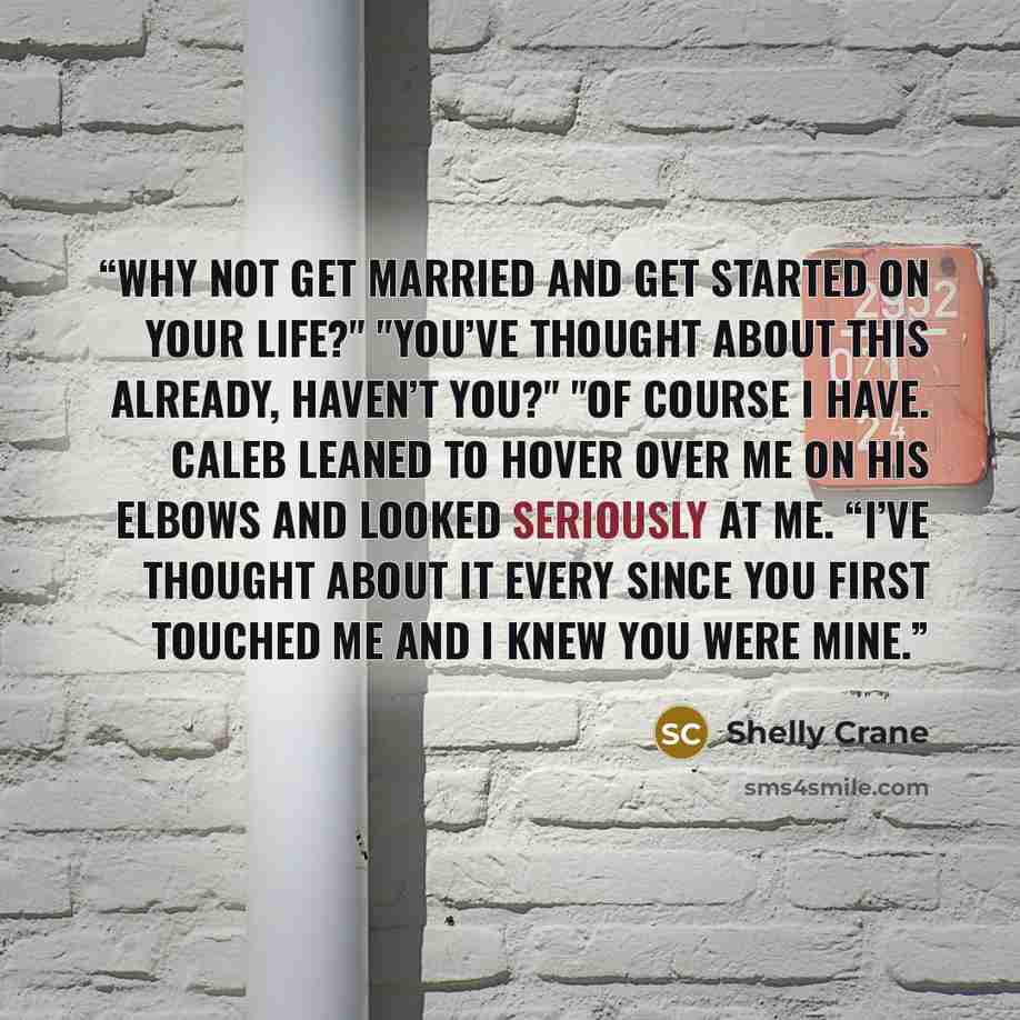 “Why not get married and get started on your life?" "You’ve thought about this already, haven’t you?" "Of course I have. Caleb leaned to hover over me on his elbows and looked seriously at me. “I’ve thought about it every since you first touched me and I knew you were mine.” quote by Shelly Crane