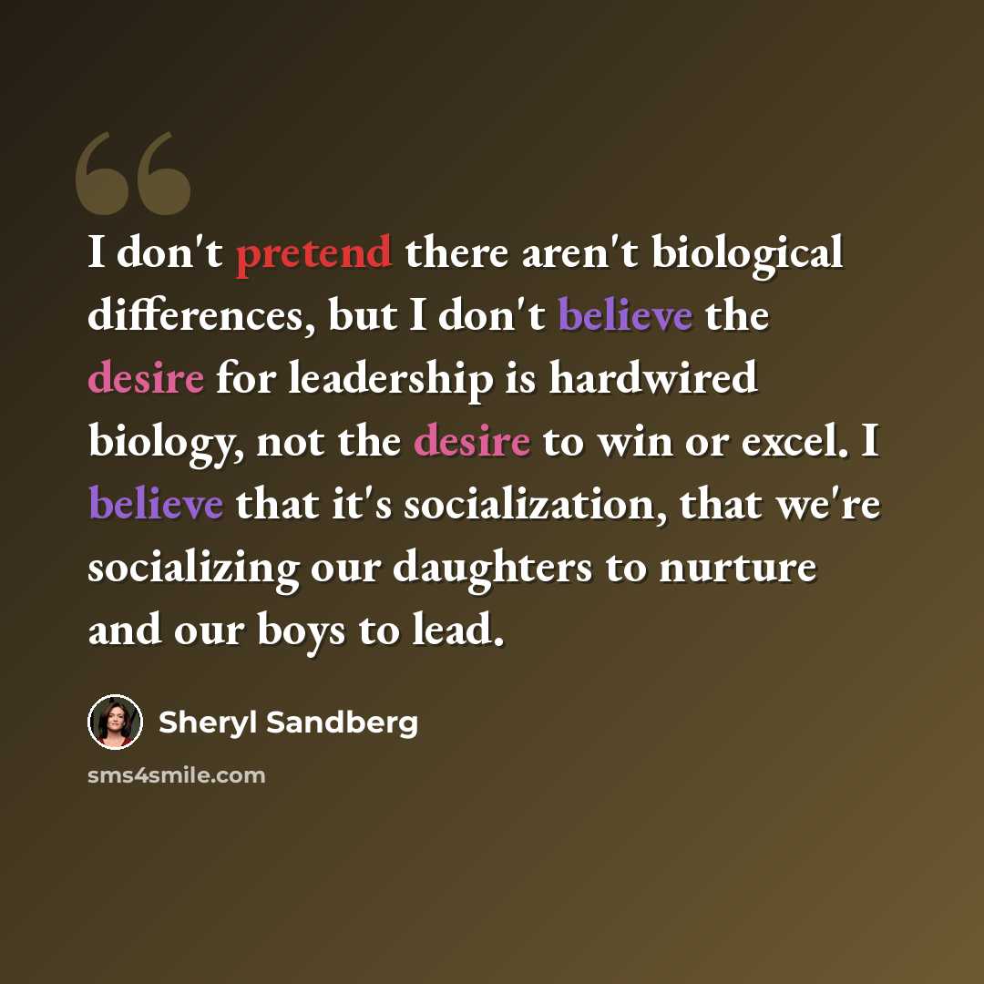 “I don't pretend there aren't biological differences, but I don't believe the desire for leadership is hardwired biology, not the desire to win or excel. I believe that it's socialization, that we're socializing our daughters to nurture and our boys to lead.” quote by Sheryl Sandberg