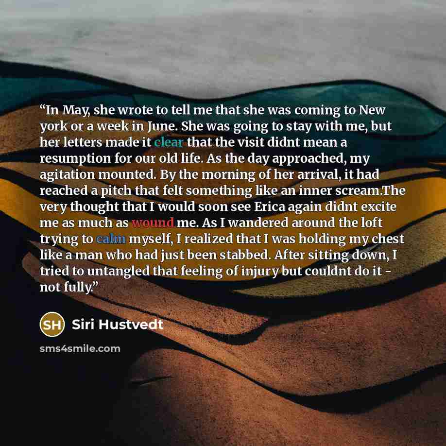 “In May, she wrote to tell me that she was coming to New york or a week in June. She was going to stay with me, but her letters made it clear that the visit didnt mean a resumption for our old life. As the day approached, my agitation mounted. By the morning of her arrival, it had reached a pitch…” quote by Siri Hustvedt