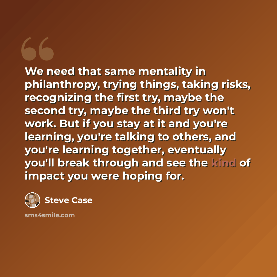 “We need that same mentality in philanthropy, trying things, taking risks, recognizing the first try, maybe the second try, maybe the third try won't work. But if you stay at it and you're learning, you're talking to others, and you're learning together, eventually you'll break through and see the…” quote by Steve Case