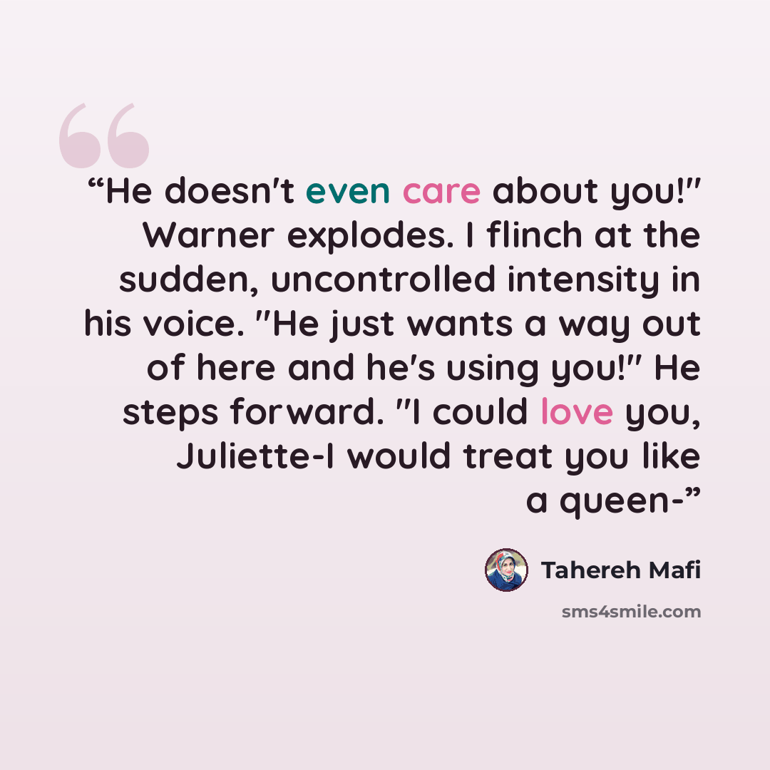 “He doesn't even care about you!" Warner explodes. I flinch at the sudden, uncontrolled intensity in his voice. "He just wants a way out of here and he's using you!" He steps forward. "I could love you, Juliette-I would treat you like a queen-” quote by Tahereh Mafi