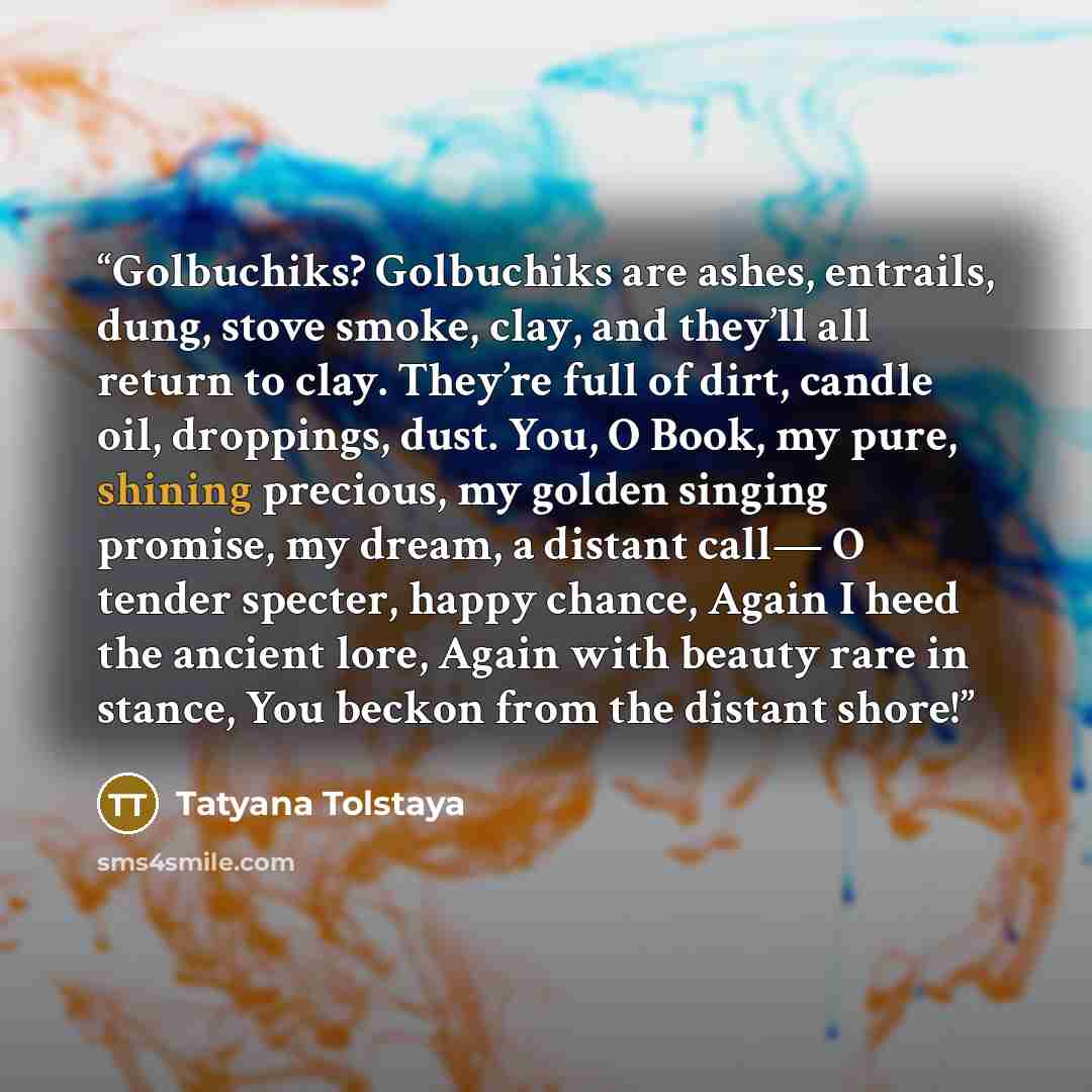 “Golbuchiks? Golbuchiks are ashes, entrails, dung, stove smoke, clay, and they’ll all return to clay. They’re full of dirt, candle oil, droppings, dust. You, O Book, my pure, shining precious, my golden singing promise, my dream, a distant call— O tender specter, happy chance, Again I heed the…” quote by Tatyana Tolstaya