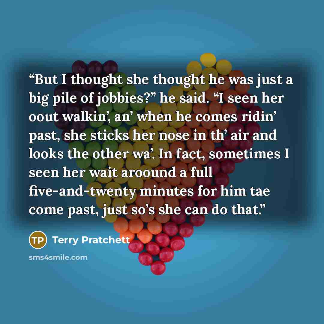 “But I thought she thought he was just a big pile of jobbies?” he said. “I seen her oout walkin’, an’ when he comes ridin’ past, she sticks her nose in th’ air and looks the other wa’. In fact, sometimes I seen her wait aroound a full five-and-twenty minutes for him tae come past, just so’s she can…” quote by Terry Pratchett