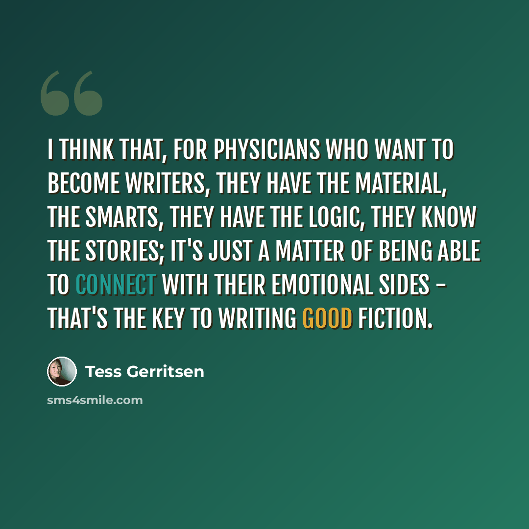 “I think that, for physicians who want to become writers, they have the material, the smarts, they have the logic, they know the stories; it's just a matter of being able to connect with their emotional sides - that's the key to writing good fiction.” quote by Tess Gerritsen