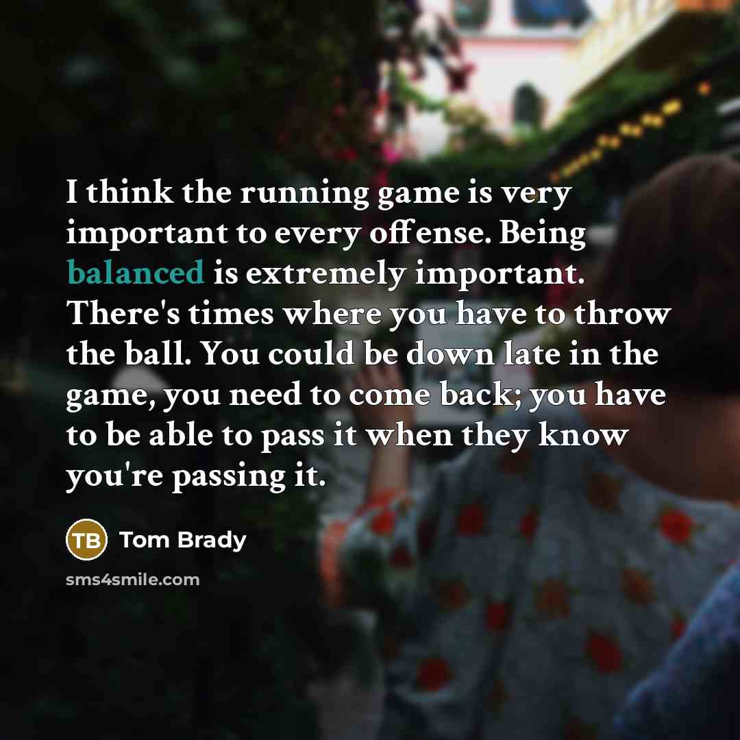“I think the running game is very important to every offense. Being balanced is extremely important. There's times where you have to throw the ball. You could be down late in the game, you need to come back; you have to be able to pass it when they know you're passing it.” quote by Tom Brady