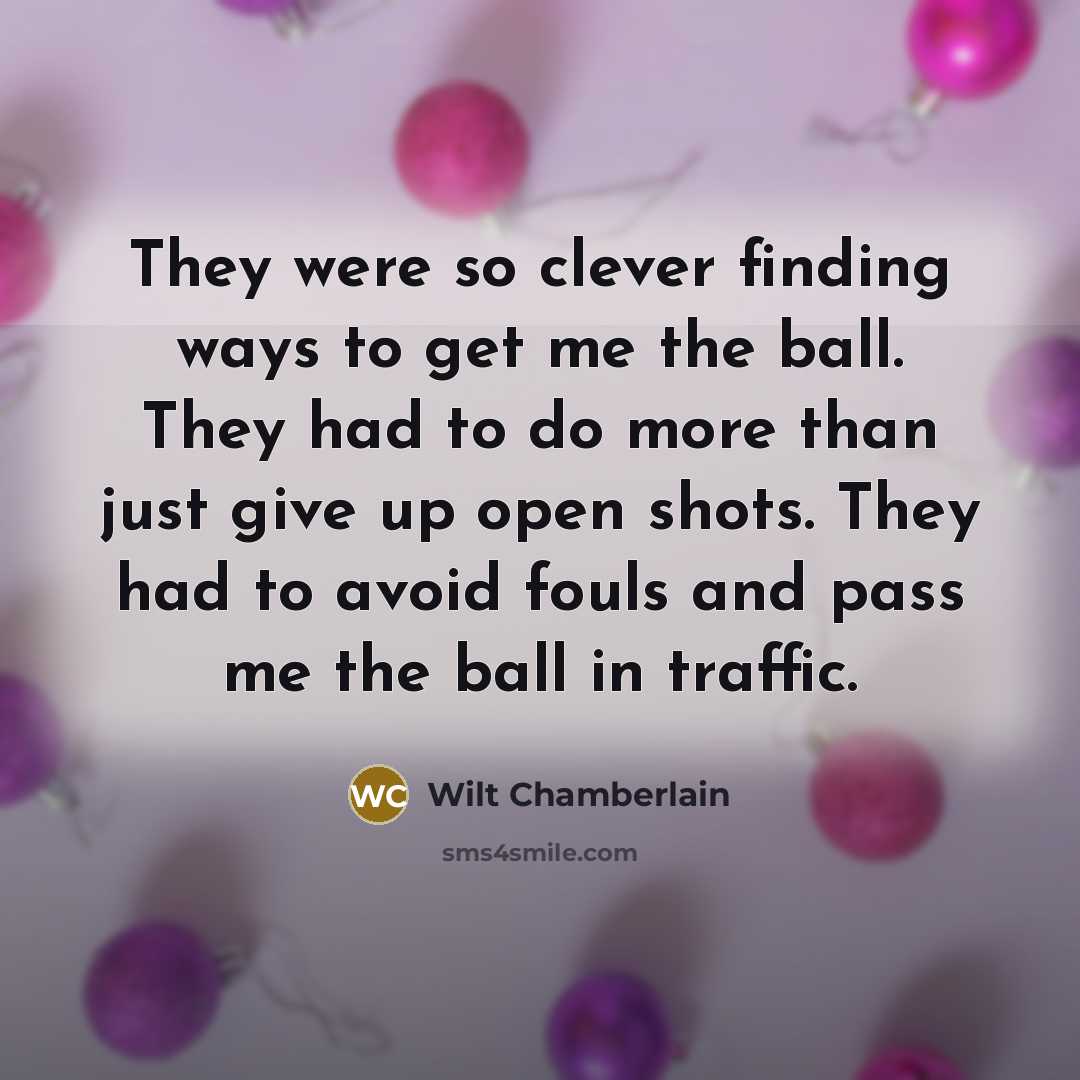 “They were so clever finding ways to get me the ball. They had to do more than just give up open shots. They had to avoid fouls and pass me the ball in traffic.” quote by Wilt Chamberlain