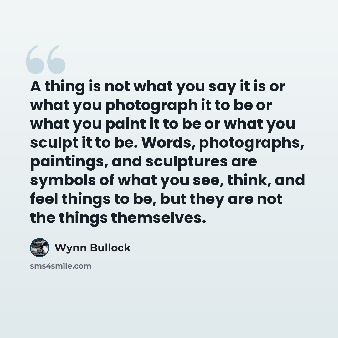 “A thing is not what you say it is or what you photograph it to be or what you paint it to be or what you sculpt it to be. Words, photographs, paintings, and sculptures are symbols of what you see, think, and feel things to be, but they are not the things themselves.” quote by Wynn Bullock