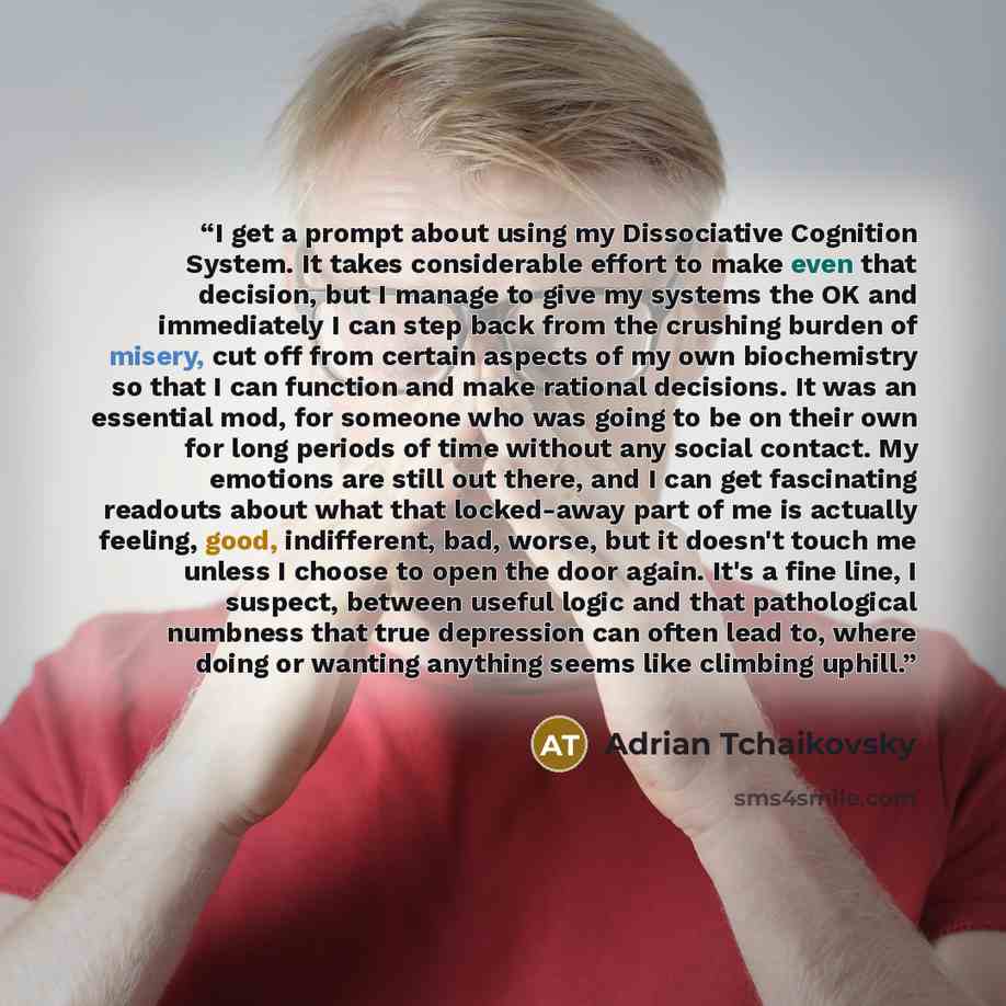 “I get a prompt about using my Dissociative Cognition System. It takes considerable effort to make even that decision, but I manage to give my systems the OK and immediately I can step back from the crushing burden of misery, cut off from certain aspects of my own biochemistry so that I can…” quote by Adrian Tchaikovsky