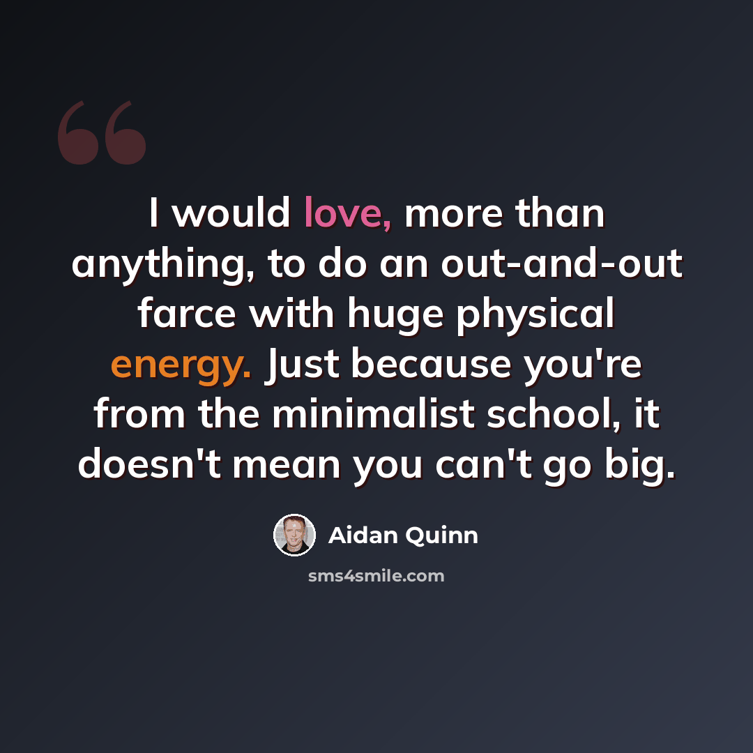 “I would love, more than anything, to do an out-and-out farce with huge physical energy. Just because you're from the minimalist school, it doesn't mean you can't go big.” quote by Aidan Quinn
