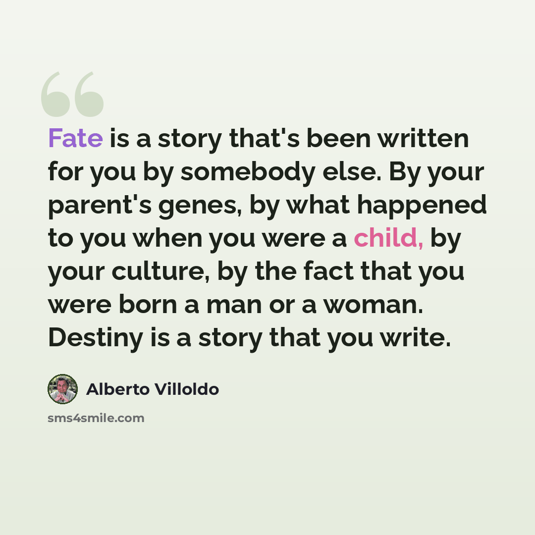 “Fate is a story that's been written for you by somebody else. By your parent's genes, by what happened to you when you were a child, by your culture, by the fact that you were born a man or a woman. Destiny is a story that you write.” quote by Alberto Villoldo