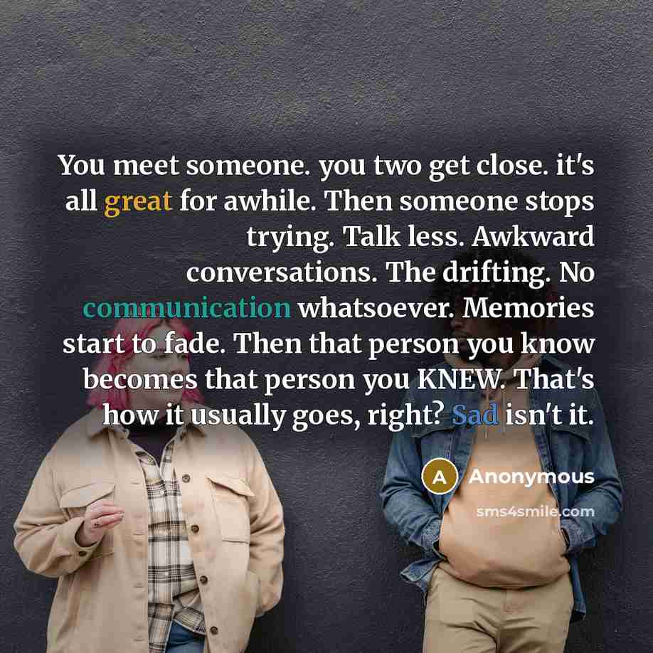 “You meet someone. you two get close. it's all great for awhile. Then someone stops trying. Talk less. Awkward conversations. The drifting. No communication whatsoever. Memories start to fade. Then that person you know becomes that person you KNEW. That's how it usually goes, right? Sad isn't it.” quote by Anonymous