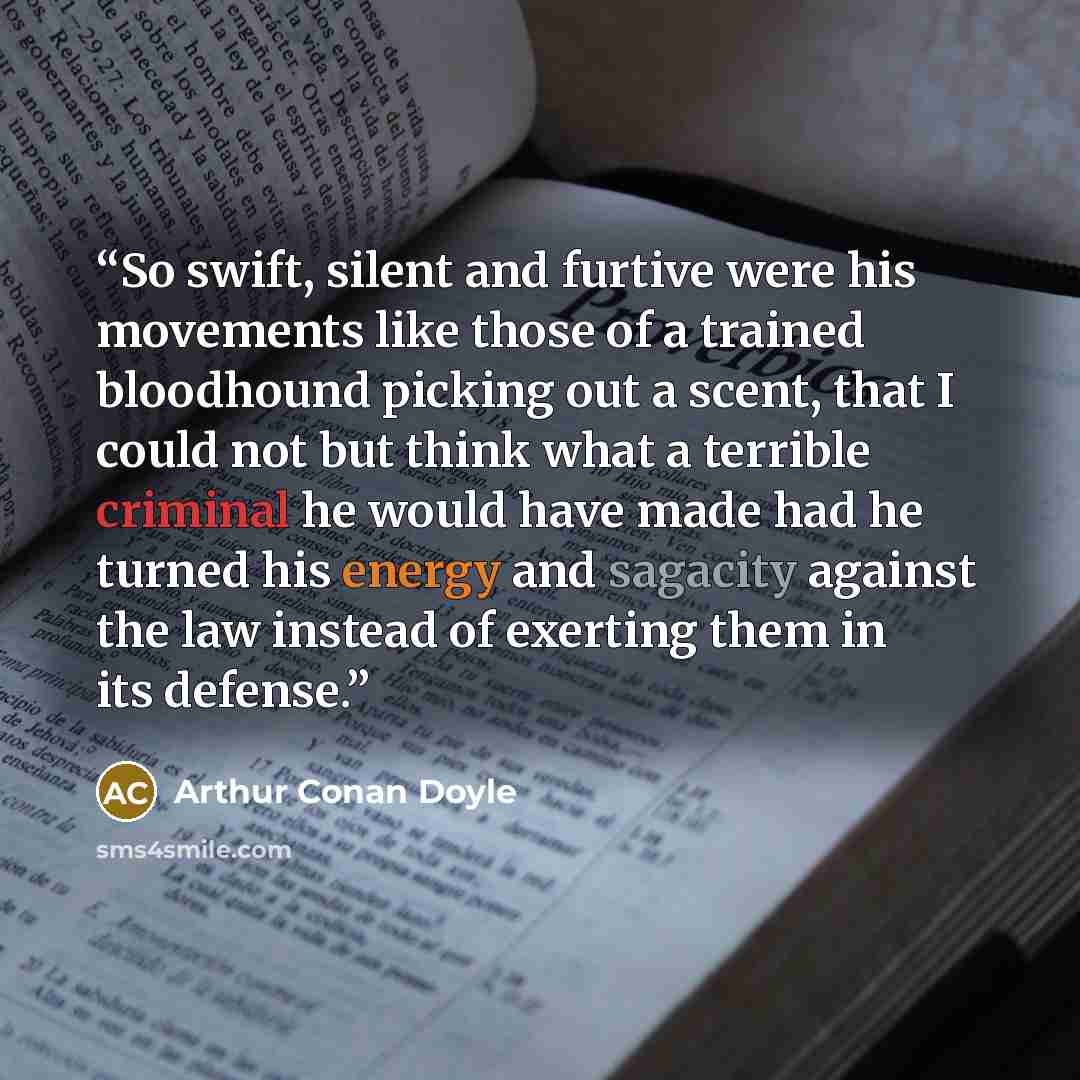 “So swift, silent and furtive were his movements like those of a trained bloodhound picking out a scent, that I could not but think what a terrible criminal he would have made had he turned his energy and sagacity against the law instead of exerting them in its defense.” quote by Arthur Conan Doyle