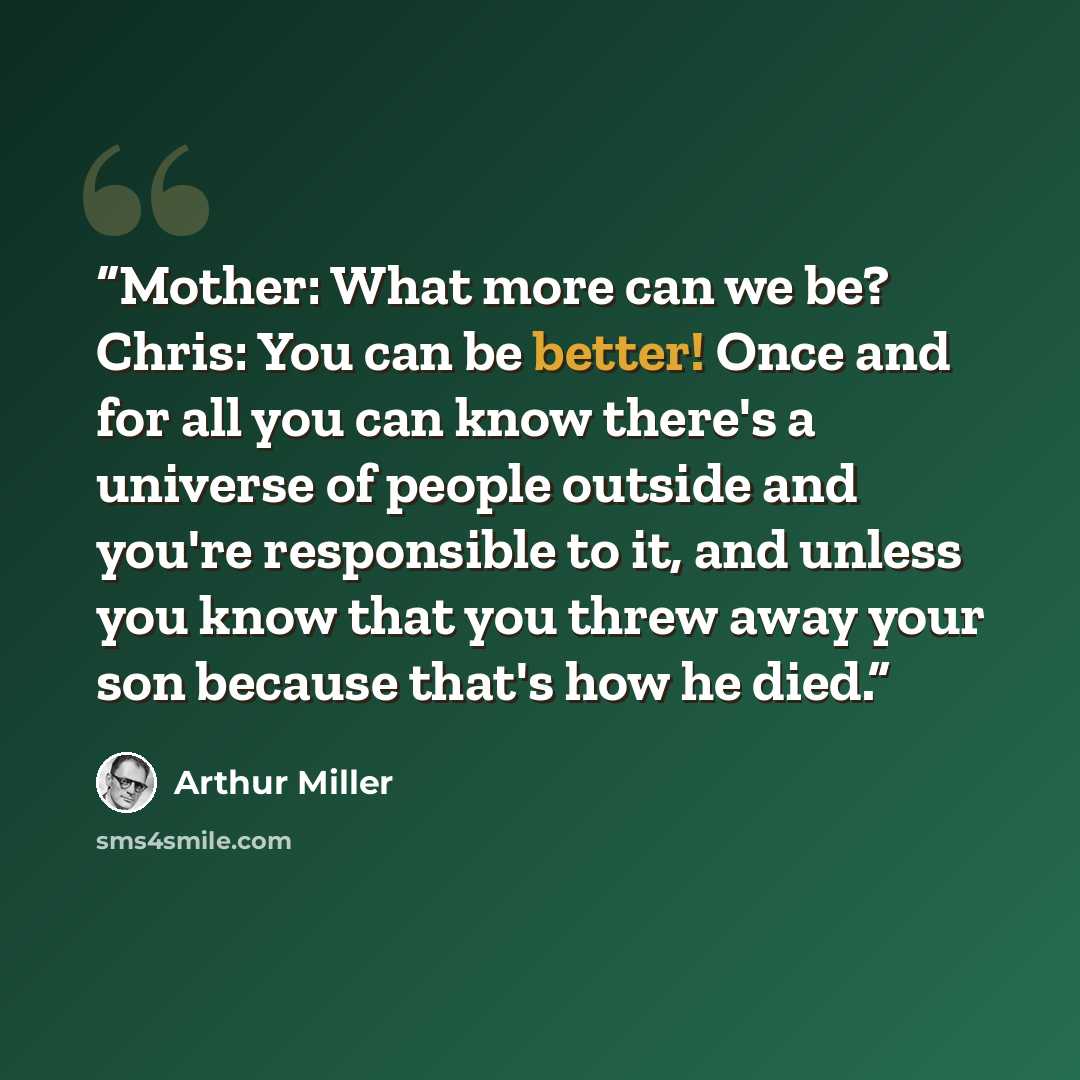 “Mother: What more can we be? Chris: You can be better! Once and for all you can know there's a universe of people outside and you're responsible to it, and unless you know that you threw away your son because that's how he died.” quote by Arthur Miller