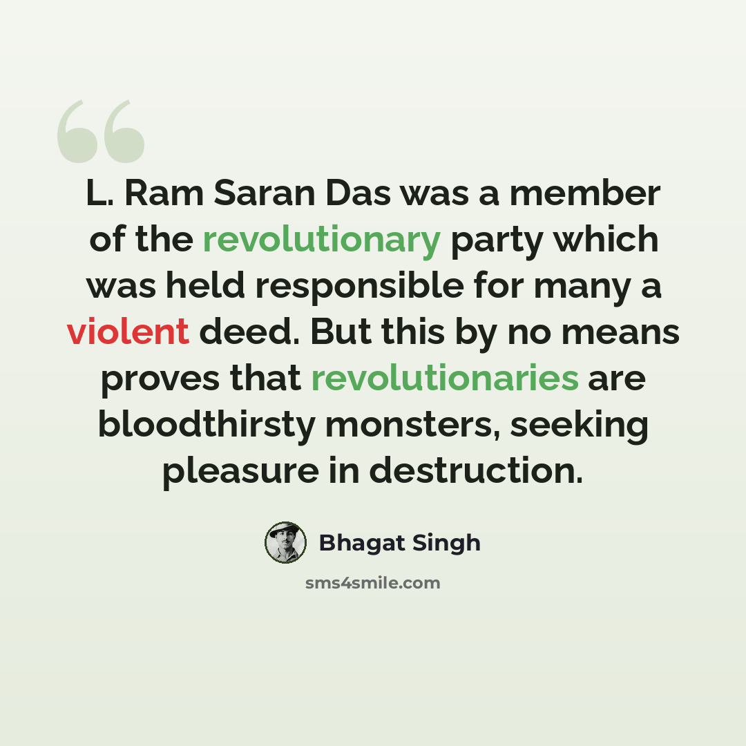 “L. Ram Saran Das was a member of the revolutionary party which was held responsible for many a violent deed. But this by no means proves that revolutionaries are bloodthirsty monsters, seeking pleasure in destruction.” quote by Bhagat Singh