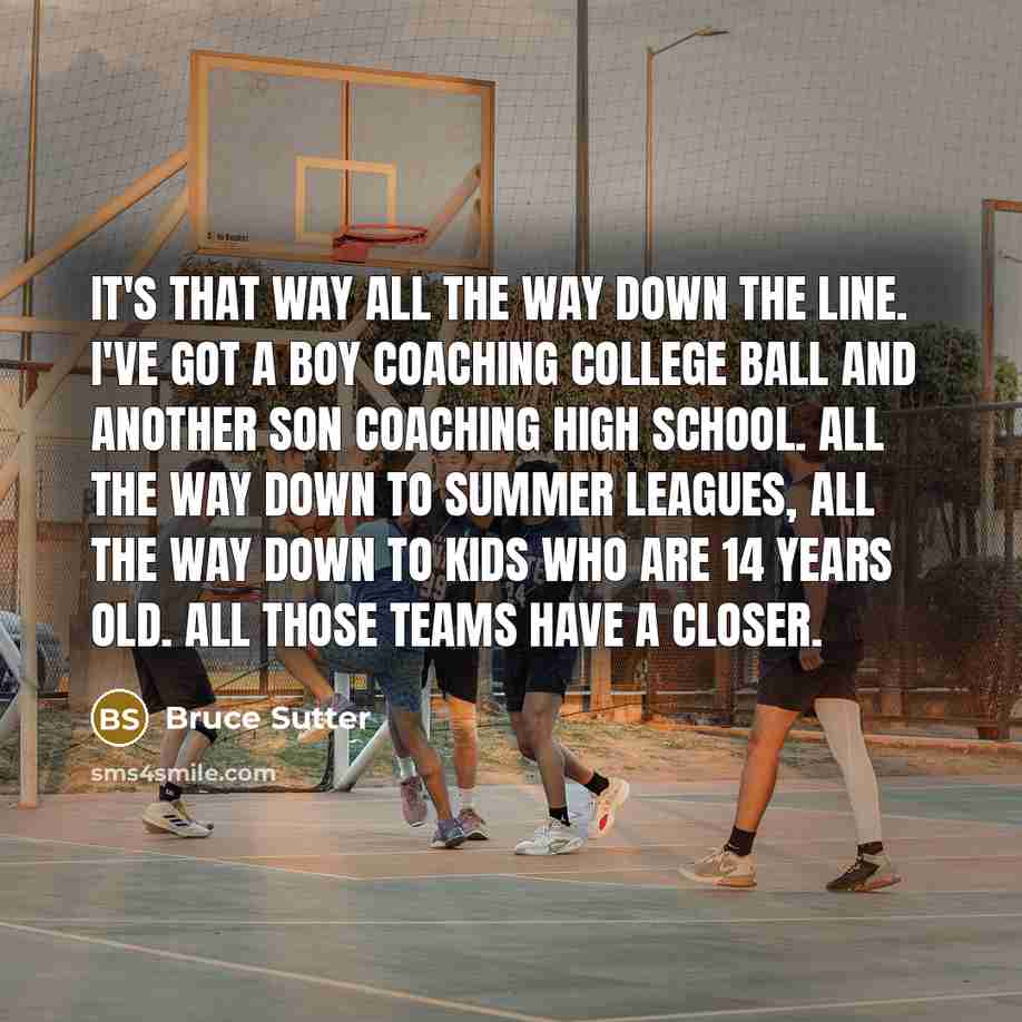 “It's that way all the way down the line. I've got a boy coaching college ball and another son coaching high school. All the way down to summer leagues, all the way down to kids who are 14 years old. All those teams have a closer.” quote by Bruce Sutter