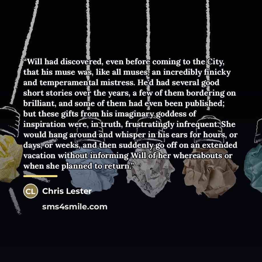 “Will had discovered, even before coming to the City, that his muse was, like all muses, an incredibly finicky and temperamental mistress. He'd had several good short stories over the years, a few of them bordering on brilliant, and some of them had even been published; but these gifts from his…” quote by Chris Lester