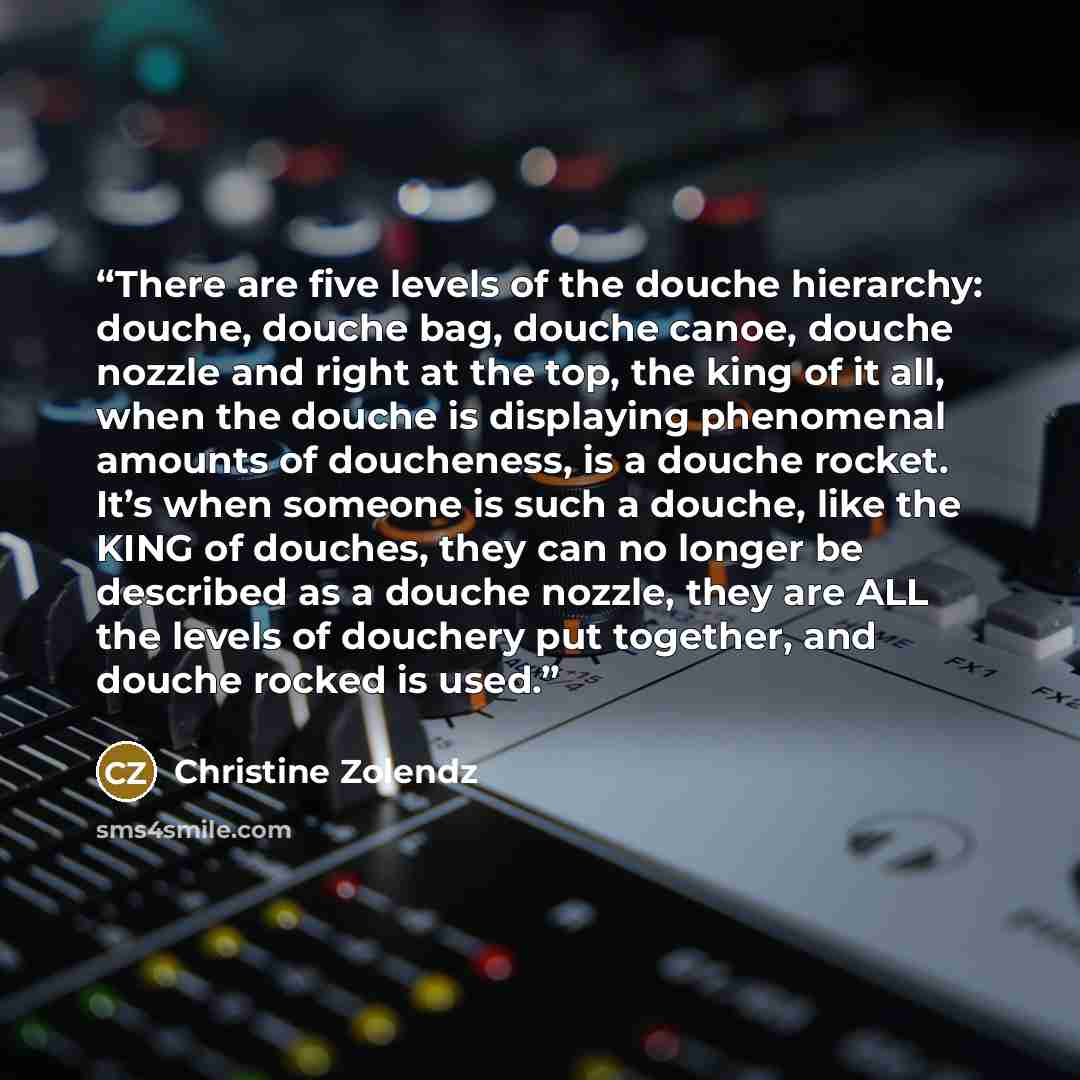 “There are five levels of the douche hierarchy: douche, douche bag, douche canoe, douche nozzle and right at the top, the king of it all, when the douche is displaying phenomenal amounts of doucheness, is a douche rocket. It’s when someone is such a douche, like the KING of douches, they can no…” quote by Christine Zolendz
